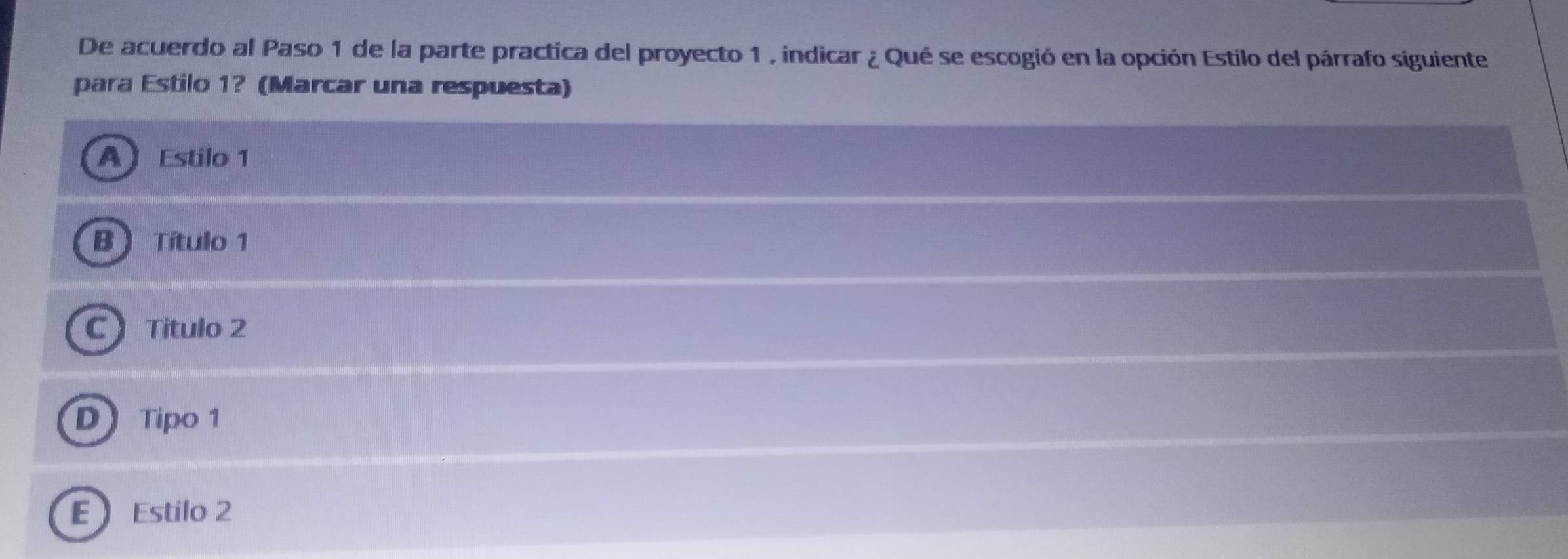 De acuerdo al Paso 1 de la parte practica del proyecto 1 , indicar ¿ Qué se escogió en la opción Estilo del párrafo siguiente
para Estilo 1? (Marcar una respuesta)
A Estilo 1
B  Título 1
C  Titulo 2
D Tipo 1
E Estilo 2