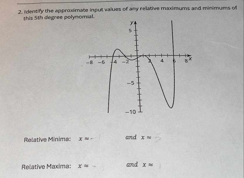 Identify the approximate input values of any relative maximums and minimums of 
this 5th degree polynomial. 
Relative Minima: xapprox and xapprox
Relative Maxima: xapprox and xapprox