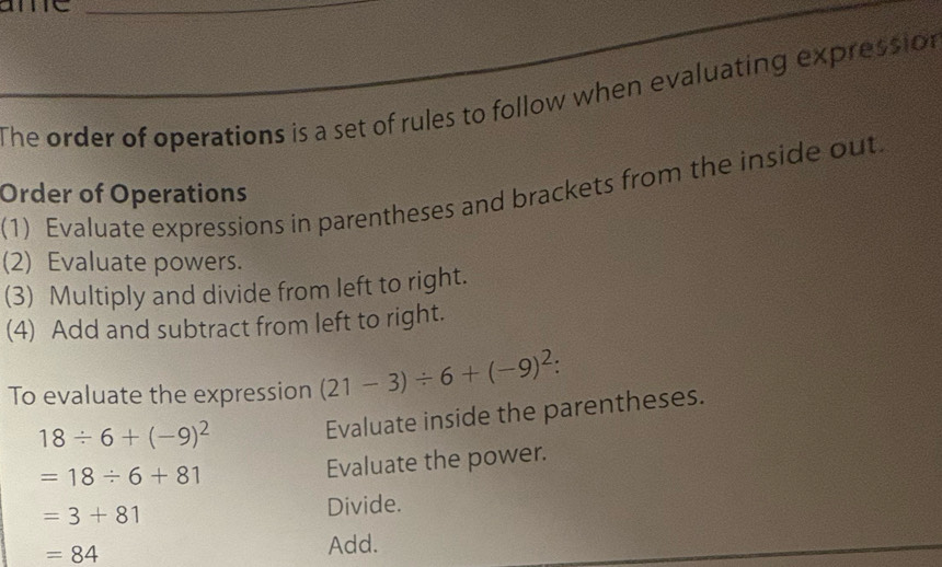 The order of operations is a set of rules to follow when evaluating expression 
Order of Operations (1) Evaluate expressions in parentheses and brackets from the inside out. 
(2) Evaluate powers. 
(3) Multiply and divide from left to right. 
(4) Add and subtract from left to right. 
To evaluate the expression (21-3)/ 6+(-9)^2 :
18/ 6+(-9)^2
Evaluate inside the parentheses.
=18/ 6+81
Evaluate the power.
=3+81 Divide.
=84 Add.