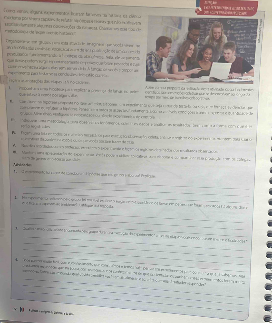 ATENÇÃO!
ESTE EXPERIMENTO DEVE SER REALIZADO
COM A SUPERVISÃO DO PROFESSOR.
Como vimos, alguns expenmentos ficaram famosos na história da ciênci
moderna por serem capazes de refutar hipóteses e teorias que não explicava
satisfatoriamente algumas observações da natureza. Chamamos esse tipo d
metodologia de "experimento histórico'.
Organizem-se em grupos para esta atividade. Imaginem que vocés vivem n
século XVII e são cientistas. Vocês acabaram de ler a publicação de um conhecid
pesquisador fundamentando a hipótese da abiogênese. Nela, ele argument
que larvas poder surgir espontaneamente de peixes que foram pescados e cuj
came envelheceu alguns dias sem ser vendida. A função de vocês é propor um
experimento para testar se as conclusões dele estão corretas.
Façam as anotações das etapas I a V no caderno.
Assim como a proposta da realização desta atividade, os conhecimentos
Proponham uma hipótese para explicar a presença de larvas no peixe científicos são construções coletivas que se desenvolvem ao longo do
que estava à venda por alguns dias. tempo por meio de trabalhos colaborativos.
Com base na hipótese proposta no item anterior, elaborem um experimento que seja capaz de testá-la, ou seja, que forneça evidências que
comprovem ou refutem a hipótese. Pensem em todos os aspectos fundamentais, como variáveis, condições a serem expostas e quantidade de
grupos. Além disso, verifiquem a necessidade ou não de experimentos de controle.
Indiquem uma metodologia para observar os fenômenos, coletar os dados e analisar os resultados, ber como a forma com que eles
serão registrados.
Façam uma lista de todos os materiais necessários para execução, observação, coleta, análise e regístro do experimento. Atentem para usar o
que estiver disponível na escola ou o que vocês possam trazer de casa.
V Nos dias acordados com o professor, executem o experimento e façam os registros detalhados dos resultados observados.
o  Montem uma apresentação do experimento. Vocês podem utilizar aplicativos para elaborar e compartilhar essa produção com os colegas,
além de gerenciar o acesso aos slides.
Atividades
_
1 O experimento foi capaz de corroborar a hipótese que seu grupo elaborou? Explique.
_
_
2. No experimento realizado pelo grupo, foi possível explicar o surgimento espontâneo de larvas em peixes que foram pescados há alguns dias e
que ficaram expostos ao ambiente? Justifique sua resposta.
_
_
_
_
3. Qual foi a maior dificuldade encontrada pelo grupo durante a execução do experimento? Em quais etapas vocês encontraram menos dificuldades?
_
_
4 Pode parecer muito fácil, com o conhecimento que construímos e temos hoje, pensar em experimentos para concluir o que já sabemos. Mas
_
precisamos reconhecer que, na época, com os recursos e os conhecimentos de que os cientistas dispunham, esses experimentos foram muito
inovadores. Sobre isso, responda: qual dúvida científica você tem atualmente e acredita que seja desafiador responder?
_
92 A ciência e a origem do Universo e da vida