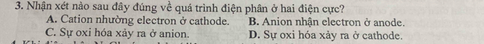 Nhận xét nào sau đây đúng về quá trình điện phân ở hai điện cực?
A. Cation nhường electron ở cathode. B. Anion nhân electron ở anode.
C. Sự oxi hóa xảy ra ở anion. D. Sự oxi hóa xảy ra ở cathode.