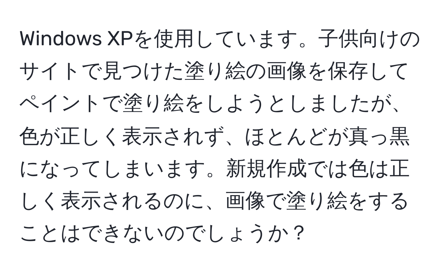 Windows XPを使用しています。子供向けのサイトで見つけた塗り絵の画像を保存してペイントで塗り絵をしようとしましたが、色が正しく表示されず、ほとんどが真っ黒になってしまいます。新規作成では色は正しく表示されるのに、画像で塗り絵をすることはできないのでしょうか？