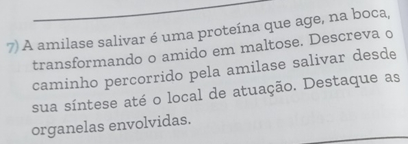 A amilase salivar é uma proteína que age, na boca, 
transformando o amido em maltose. Descreva o 
caminho percorrido pela amilase salivar desde 
sua síntese até o local de atuação. Destaque as 
organelas envolvidas.