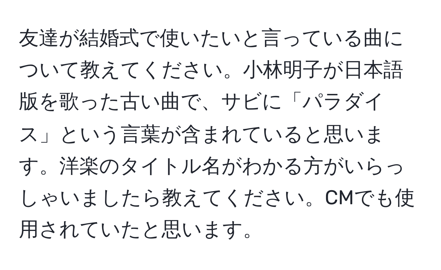 友達が結婚式で使いたいと言っている曲について教えてください。小林明子が日本語版を歌った古い曲で、サビに「パラダイス」という言葉が含まれていると思います。洋楽のタイトル名がわかる方がいらっしゃいましたら教えてください。CMでも使用されていたと思います。