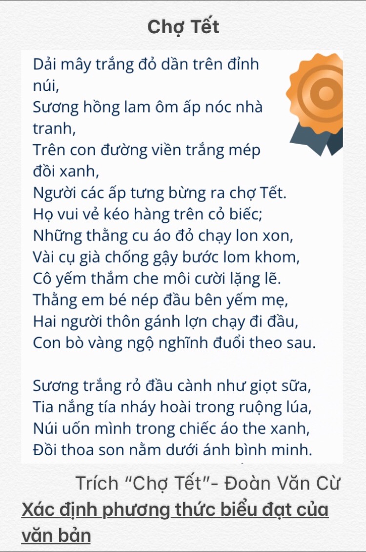 Chợ Tết 
Dải mây trắng đỏ dần trên đỉnh 
núi, 
Sương hồng lam ôm ấp nóc nhà 
tranh, 
Trên con đường viền trắng mép 
đồi xanh, 
Người các ấp tưng bừng ra chợ Tết. 
Họ vui vẻ kéo hàng trên cỏ biếc; 
Những thằng cu áo đỏ chạy lon xon, 
Vài cụ già chống gậy bước lom khom, 
Cô yếm thắm che môi cười lặng lẽ. 
Thằng em bé nép đầu bên yếm mẹ, 
Hai người thôn gánh lợn chạy đi đầu, 
Con bò vàng ngộ nghĩnh đuổi theo sau. 
Sương trắng rỏ đầu cành như giọt sữa, 
Tia nắng tía nháy hoài trong ruộng lúa, 
Núi uốn mình trong chiếc áo the xanh, 
Đồi thoa son nằm dưới ánh bình minh. 
Trích "Chơ Tết"- Đoàn Văn Cừ 
Xác định phương thức biểu đạt của 
vǎn bản