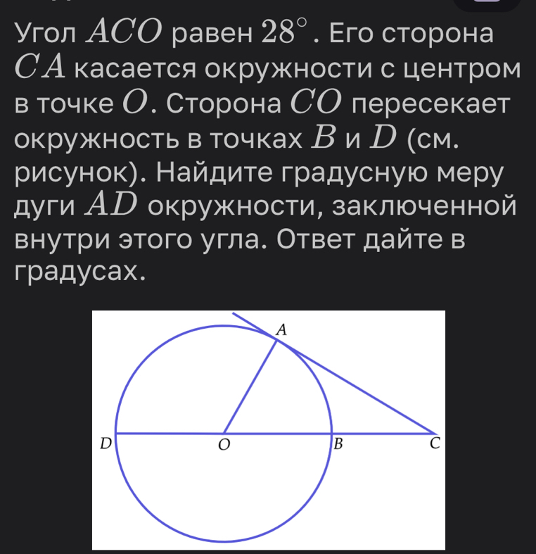 гол ACO равен 28°. Eго сторона 
САкасается окружности с центром 
в точке О. Сторона СО пересекает 
окружностьв точках В и D (см. 
рисунок). Найдите градусную меру 
дуги АD окружности, заключенной 
внутри этого угла. Ответ дайте в 
гpaдycax.