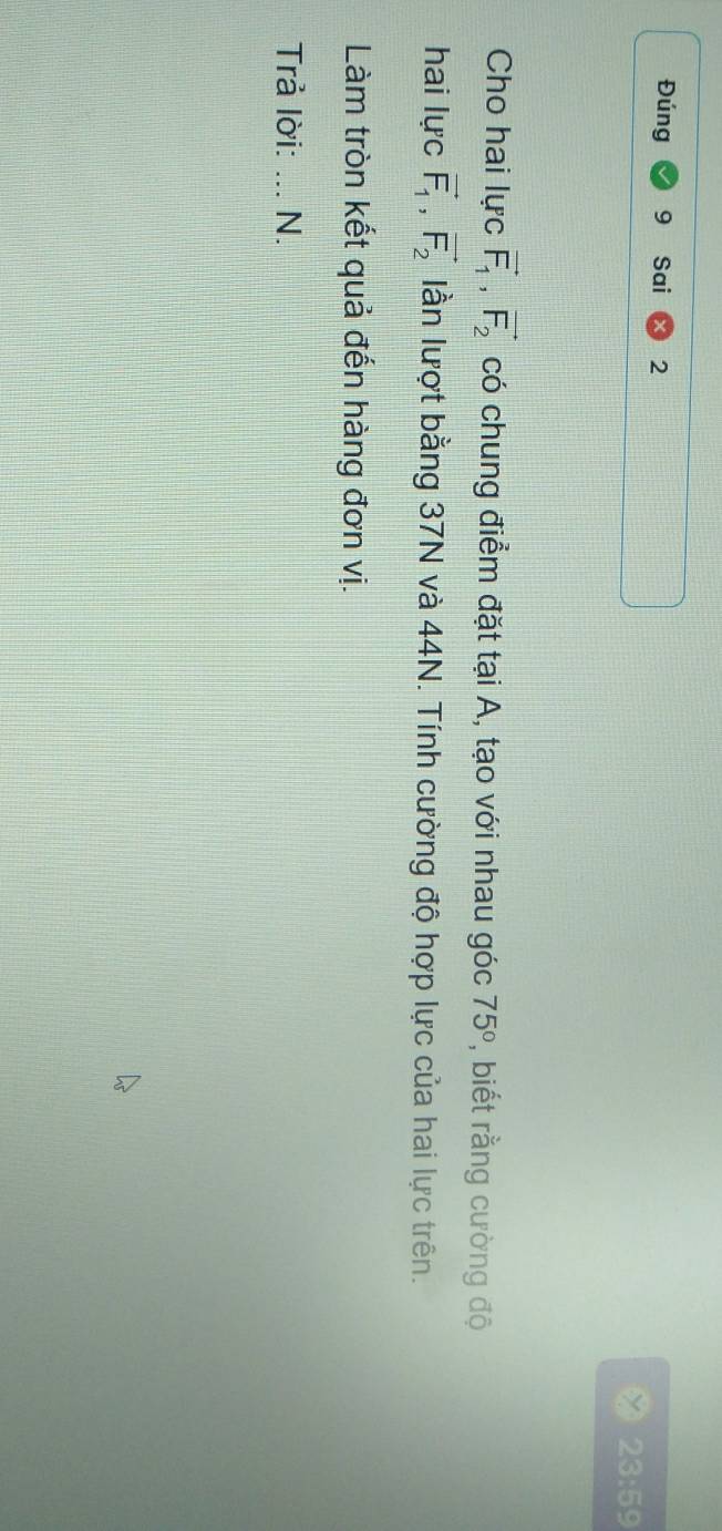 Đúng Sai 2 
23:59 
Cho hai lực vector F_1, vector F_2 có chung điểm đặt tại A, tạo với nhau góc 75° , biết rằng cường độ 
hai lực vector F_1, vector F_2 lần lượt bằng 37N và 44N. Tính cường độ hợp lực của hai lực trên. 
Làm tròn kết quả đến hàng đơn vị. 
Trả lời: _N.