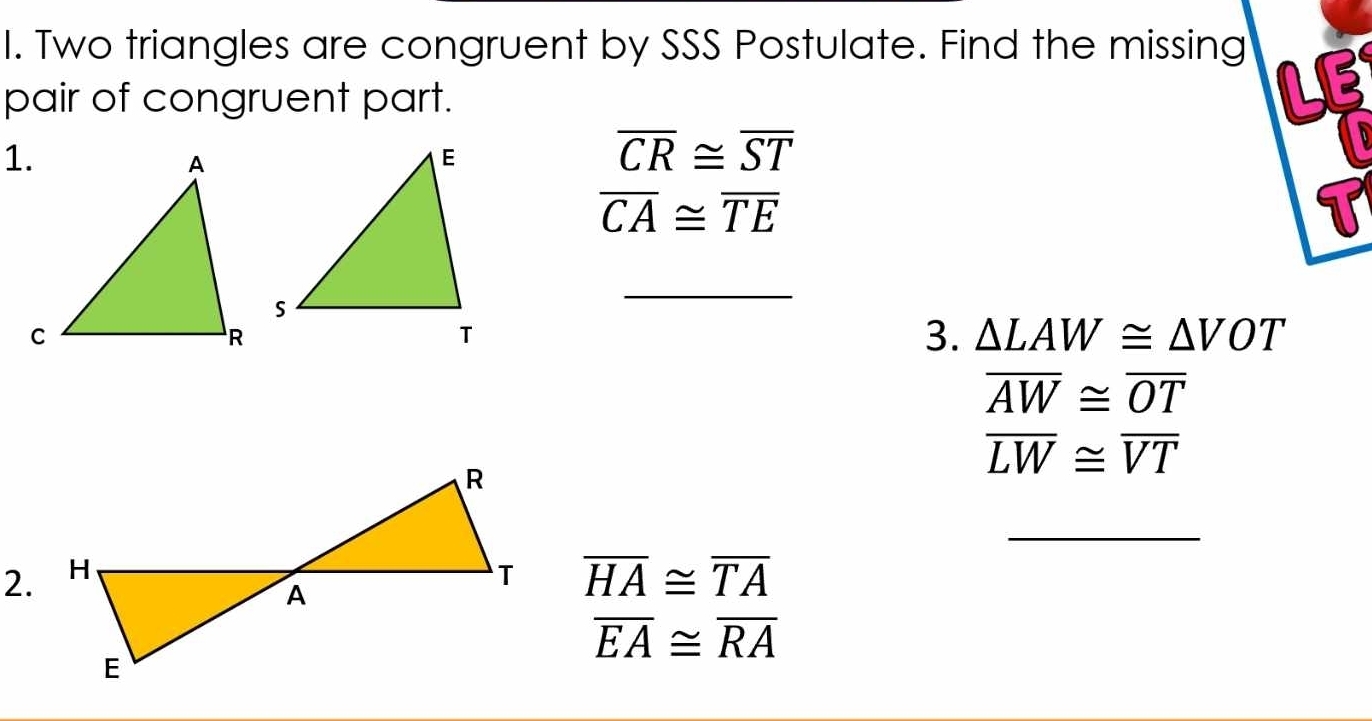 Two triangles are congruent by SSS Postulate. Find the missing 
pair of congruent part. 
LE

overline CR≌ overline ST
overline CA≌ overline TE
_ 
3. △ LAW≌ △ VOT
overline AW≌ overline OT
overline LW≌ overline VT
_ 
2. overline HA≌ overline TA
overline EA≌ overline RA