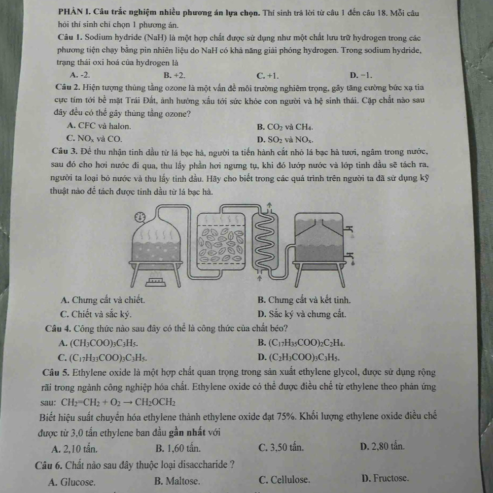 PHẢN I. Câu trắc nghiệm nhiều phương án lựa chọn. Thí sinh trả lời từ câu 1 đến câu 18. Mỗi câu
hỏi thí sinh chỉ chọn 1 phương án.
Câu 1. Sodium hydride (NaH) là một hợp chất được sử dụng như một chất lưu trữ hydrogen trong các
phương tiện chạy bằng pin nhiên liệu do NaH có khả năng giải phóng hydrogen. Trong sodium hydride,
trạng thái oxi hoá của hydrogen là
A. -2. B. +2. C. +1. D. −1.
Câu 2. Hiện tượng thủng tầng ozone là một vấn đề môi trường nghiêm trọng, gây tăng cường bức xạ tia
cực tím tới bề mặt Trái Đất, ảnh hưởng xấu tới sức khỏe con người và hệ sinh thái. Cặp chất nào sau
đây đều có thể gây thùng tầng ozone?
A. CFC và halon. B. CO_2 và CH_4
C. NO_x và CO. D. SO_2 và NO_x.
Câu 3. Để thu nhận tinh dầu từ lá bạc hà, người ta tiến hành cắt nhỏ lá bạc hà tươi, ngâm trong nước,
sau đó cho hơi nước đi qua, thu lấy phần hơi ngưng tụ, khi đó lướp nước và lớp tinh dầu sẽ tách ra,
người ta loại bỏ nước và thu lấy tinh dầu. Hãy cho biết trong các quá trình trên người ta đã sử dụng kỹ
thuật nào để tách được tinh dầu từ lá bạc hà.
A. Chưng cất và chiết. B. Chưng cất và kết tinh.
C. Chiết và sắc ký. D. Sắc ký và chưng cất.
Câu 4. Công thức nào sau đây có thể là công thức của chất béo?
A. (CH_3COO)_3C_3H_5. B. (C_17H_35COO)_2C_2H_4.
C. (C_17H_33COO)_3C_3H_5. D. (C_2H_3COO)_3C_3H_5.
Câu 5. Ethylene oxide là một hợp chất quan trọng trong sản xuất ethylene glycol, được sử dụng rộng
rãi trong ngành công nghiệp hóa chất. Ethylene oxide có thể được điều chế từ ethylene theo phản ứng
sau: CH_2=CH_2+O_2to CH_2OCH_2
Biết hiệu suất chuyển hóa ethylene thành ethylene oxide đạt 75%. Khối lượng ethylene oxide điều chế
được từ 3,0 tấn ethylene ban đầu gần nhất với
A. 2,10 tấn. B. 1,60 tấn. C. 3,50 tấn. D. 2,80 tấn.
Câu 6. Chất nào sau đây thuộc loại disaccharide ?
A. Glucose. B. Maltose. C. Cellulose. D. Fructose.