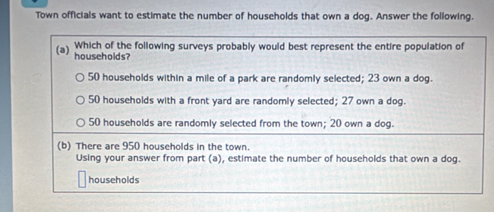 Town officials want to estimate the number of households that own a dog. Answer the following.
(a) Which of the following surveys probably would best represent the entire population of
households?
50 households within a mile of a park are randomly selected; 23 own a dog.
50 households with a front yard are randomly selected; 27 own a dog.
50 households are randomly selected from the town; 20 own a dog.
(b) There are 950 households in the town.
Using your answer from part (a), estimate the number of households that own a dog.
households