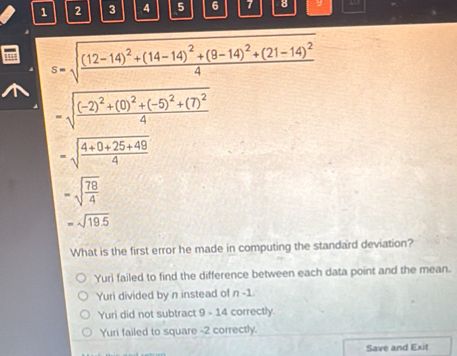 1 2 3 4 5 6 7 8 y
s=sqrt(frac (12-14)^2)+(14-14)^2+(8-14)^2+(21-14)^24
=sqrt(frac (-2)^2)+(0)^2+(-5)^2+(7)^24
=sqrt(frac 4+0+25+49)4
=sqrt(frac 78)4
=sqrt(19.5)
What is the first error he made in computing the standard deviation?
Yuri failed to find the difference between each data point and the mean.
Yuri divided by n instead of n-1
Yuri did not subtract 9-14 correctly.
Yuri failed to square -2 correctly.
Save and Exit