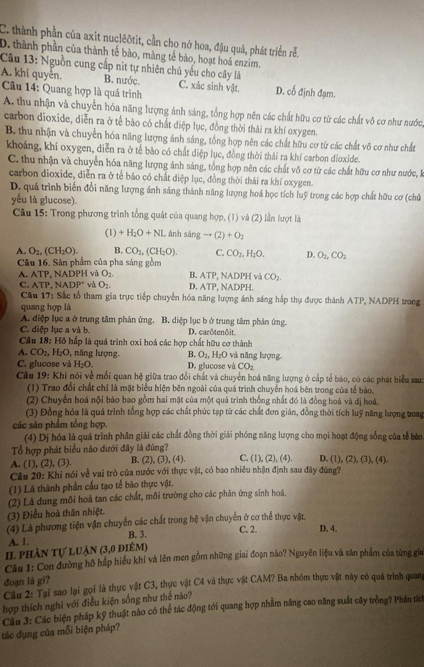 C. thành phần của axit nuclêôtit, cần cho nở hoa, đậu quả, phát triển rễ.
D. thành phần của thành tế bào, màng tế bào, hoạt hoá enzim.
Câu 13: Nguồn cung cấp nit tự nhiên chủ yếu cho cây là
A. khí quyền. B. nước. C. xác sinh vật. D. cố định đạm.
Câu 14: Quang hợp là quá trình
A. thu nhận và chuyển hóa năng lượng ánh sáng, tổng hợp nên các chất hữu cơ từ các chất vô cơ như nước,
carbon dioxide, diễn ra ở tế bào có chất diệp lục, đồng thời thải ra khí oxygen.
B. thu nhận và chuyển hóa năng lượng ánh sáng, tổng hợp nên các chất hữu cơ từ các chất vô cơ như chất
khoáng, khí oxygen, diễn ra ở tế bào có chất diệp lục, đồng thời thải ra khí carbon dioxide.
C. thu nhận và chuyển hóa năng lượng ánh sáng, tổng hợp nên các chất vô cơ từ các chất hữu cơ như nước, k
carbon dioxide, diễn ra ở tế bảo có chất diệp lục, đồng thời thải ra khí oxygen.
D. quá trình biến đổi năng lượng ánh sáng thành năng lượng hoá học tích luỹ trong các hợp chất hữu cơ (chủ
yếu là glucose).
Câu 15: Trong phương trình tổng quát của quang hợp, (1) và (2) lần lượt là
(1) +H_2O+NL ánh stan gto (2)+O_2
A. O_2,(CH_2O). B. CO_2,(CH_2O). C. CO_2,H_2O. D. O_2,CO_2.
Câu 16. Sản phẩm của pha sáng gồm
A. ATP, NADPH và O_2. B. ATP, NADPH và CO_2.
C. ATP, NADP^+ và O_2. D. ATP, NADPH.
Câu 17: Sắc tố tham gia trực tiếp chuyển hóa năng lượng ánh sáng hấp thụ được thành ATP, NADPH trong
quang hợp là
A. diệp lục a ở trung tâm phản ứng. B. diệp lục b ở trung tâm phản ứng.
C. diệp lục a và b. D. carôtenôit.
Câu * 18: Hồ hấp là quá trình oxi hoá các hợp chất hữu cơ thành
A. CO_2,H_2O 0, năng lượng B. O_2, ,  H₂O và năng lượng.
C. glucose và H_2O. D. glucose và CO_2
Câu 19: Khi nói về mối quan hệ giữa trao đổi chất và chuyển hoá năng lượng ở cấp tế bào, có các phát biểu sau:
(1) Trao đổi chất chỉ là mặt biểu hiện bên ngoài của quá trình chuyển hoá bên trong của tế bào.
(2) Chuyển hoá nội bào bao gồm hai mặt của một quá trình thống nhất đó là đồng hoá và dị hoá.
(3) Đồng hóa là quá trình tổng hợp các chất phức tạp từ các chất đơn giản, đồng thời tích luỹ năng lượng trong
các sản phẩm tổng hợp.
(4) Dị hóa là quá trình phân giải các chất đồng thời giải phóng năng lượng cho mọi hoạt động sống của tế bào.
Tổ hợp phát biểu nào dưới đây là đúng?
A. (1), (2), (3). B. (2), (3), (4). C. (1),(2),(4). D. (1),(2),(3),(4)
Câu 20: Khi nói về vai trò của nước với thực vật, có bao nhiêu nhận định sau đây đúng?
(1) Là thành phần cấu tạo tế bào thực vật.
(2) Là dung môi hoà tan các chất, môi trường cho các phản ứng sinh hoá.
(3) Điều hoà thân nhiệt.
(4) Là phương tiện vận chuyển các chất trong hệ vận chuyển ở cơ thể thực vật.
C. 2. D. 4.
A. 1. B. 3.
II phân tự luận (3,0 điêm)
Câu 1: Con đường hô hấp hiểu khí và lên men gồm những giai đoạn nào? Nguyên liệu và sản phẩm của từng gia
đoạn là gi?
Câu 2: Tại sao lại gọi là thực vật C3, thực vật C4 và thực vật CAM? Ba nhóm thực vật này có quá trình quang
hợp thích nghi với điều kiện sống như thế nào?
Câu 3: Các biện pháp kỹ thuật nào có thể tác động tới quang hợp nhằm nâng cao năng suất cây trồng? Phân tích
tác dụng của mỗi biện pháp?