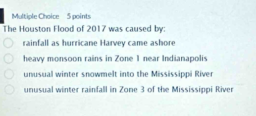 The Houston Flood of 2017 was caused by:
rainfall as hurricane Harvey came ashore
heavy monsoon rains in Zone 1 near Indianapolis
unusual winter snowmelt into the Mississippi River
unusual winter rainfall in Zone 3 of the Mississippi River