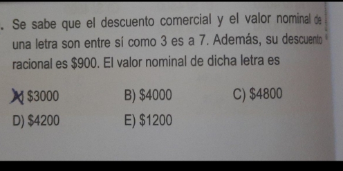 Se sabe que el descuento comercial y el valor nominal de
una letra son entre sí como 3 es a 7. Además, su descuento
racional es $900. El valor nominal de dicha letra es
 $3000 B) $4000 C) $4800
D) $4200 E) $1200