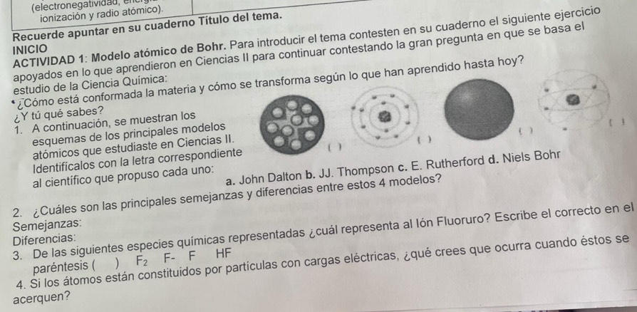 (electron e g ativid a d 
ionización y radio atómico). 
Recuerde apuntar en su cuaderno Título del tema. 
ACTIVIDAD 1: Modelo atómico de Bohr. Para introducir el tema contesten en su cuaderno el siguiente ejercicio 
INICIO 
apoyados en lo que aprendieron en Ciencias II para continuar contestando la gran pregunta en que se basa el 
¿Cómo está conformada la materia y cómo se transforma según lo que han aprendido hasta hoy? 
estudio de la Ciencia Química: 
¿Y tú qué sabes? 
1. A continuación, se muestran los 
esquemas de los principales modelos 
( 1 
atómicos que estudiaste en Ciencias II. 
Identificalos con la letra correspondiente 
a. John Dalton b. JJ. Thompson c. E. Rutherford d. Niels Bohr 
al científico que propuso cada uno: 
2. ¿Cuáles son las principales semejanzas y diferencias entre estos 4 modelos? 
Semejanzas: 
3. De las siguientes especies químicas representadas ¿cuál representa al lón Fluoruro? Escribe el correcto en el 
Diferencias: 
paréntesis (  F_2 F- F HF 
4. Si los átomos están constituidos por partículas con cargas eléctricas, ¿qué crees que ocurra cuando éstos se 
acerquen?