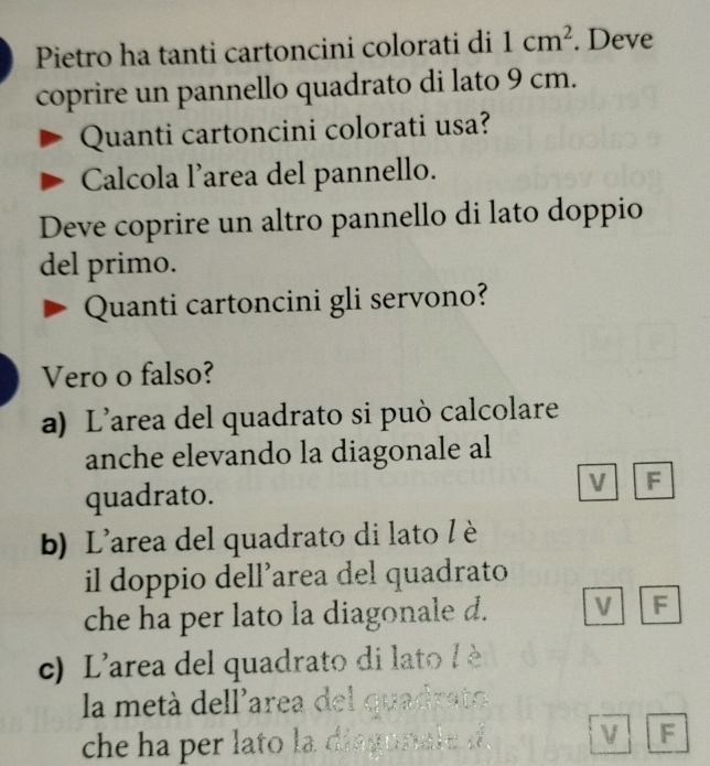 Pietro ha tanti cartoncini colorati di 1cm^2. Deve
coprire un pannello quadrato di lato 9 cm.
Quanti cartoncini colorati usa?
Calcola l’area del pannello.
Deve coprire un altro pannello di lato doppio
del primo.
Quanti cartoncini gli servono?
Vero o falso?
a) L’area del quadrato si può calcolare
anche elevando la diagonale al
quadrato.
V F
b) L'area del quadrato di lato l è
il doppio dell’area del quadrato
che ha per lato la diagonale d. V F
c) L'area del quadrato di lato / è
la metá dellarea del quadrato
che ha per lato la diagonale d V F