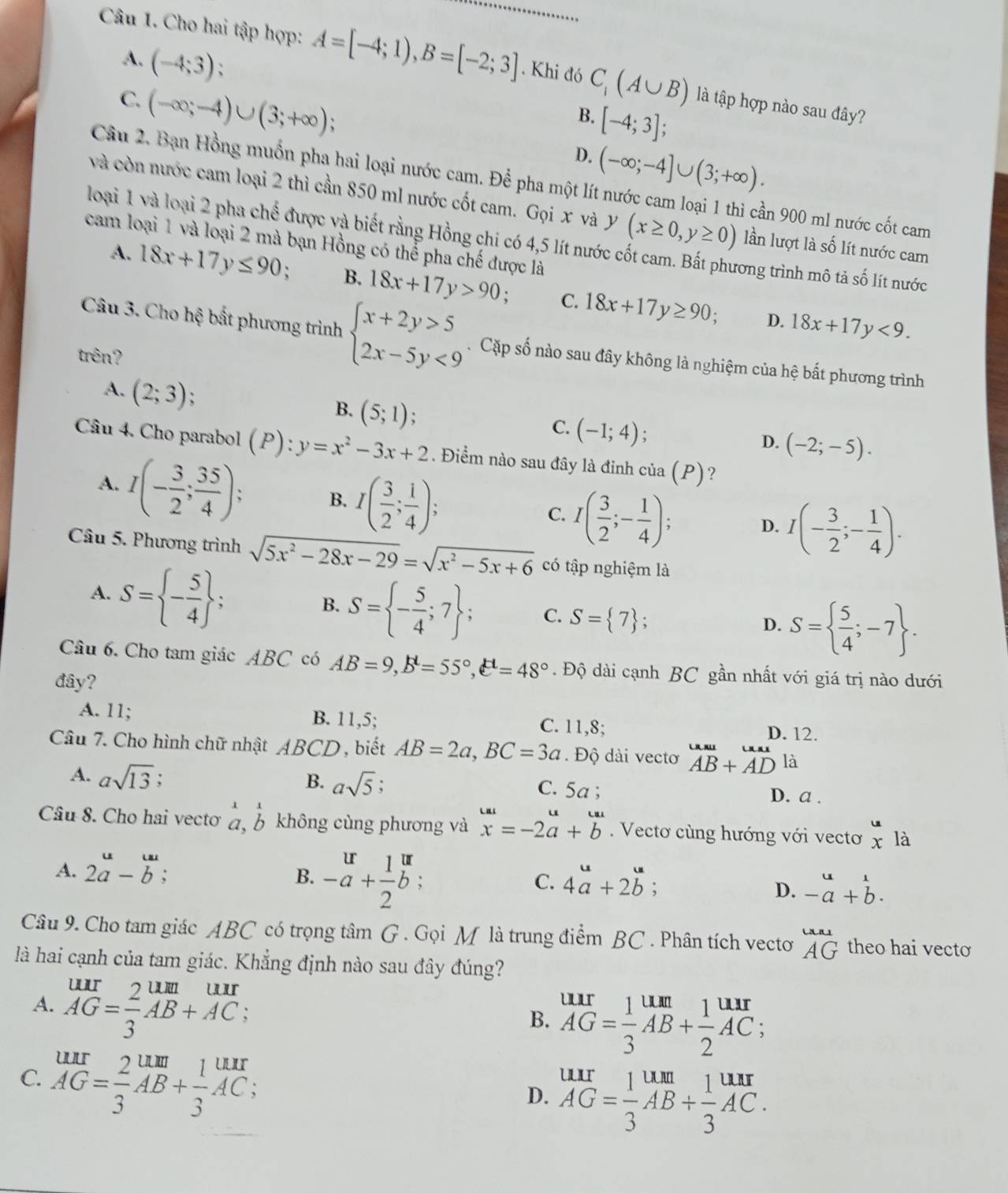 Cho hai tập hợp: A=[-4;1),B=[-2;3]. Khi đó C_1(A∪ B) là tập hợp nào sau đây?
A. (-4;3); B. [-4;3];
C. (-∈fty ;-4)∪ (3;+∈fty );
D. (-∈fty ;-4]∪ (3;+∈fty ).
Câu 2. Bạn Hồng muốn pha hai loại nước cam. Để pha một l ân 900 m1 nước cốt cam
và còn nước cam loại 2 thì cần 850 ml nước cốt cam. Gọi x và y (x≥ 0,y≥ 0) lần lượt là số lít nước cam
loại 1 và loại 2 pha chế được và biết rằng Hồng chi có 4,5 lít nước ở
cam loại 1 và loại 2 mà bạn Hồng có thể pha chế được là
rong trình mô tả số lít nước
A. 18x+17y≤ 90; B. 18x+17y>90. C. 18x+17y≥ 90;
D. 18x+17y<9.
Câu 3. Cho hệ bất phương trình beginarrayl x+2y>5 2x-5y<9endarray. Cặp số nào sau đây không là nghiệm của hệ bất phương trình
trên?
A. (2;3);
B. (5;1);
C. (-1;4) :
D. (-2;-5).
Câu 4. Cho parabol (P) 1 : y=x^2-3x+2. Điểm nào sau đây là đinh cia(P) ?
A. I(- 3/2 ; 35/4 ); B. I( 3/2 ; 1/4 );
C. I( 3/2 ;- 1/4 );
D. I(- 3/2 ;- 1/4 ).
Câu 5. Phương trình sqrt(5x^2-28x-29)=sqrt(x^2-5x+6) có tập nghiệm là
A. S= - 5/4  ;
B. S= - 5/4 ;7 ; C. S= 7 ;
D. S=  5/4 ;-7 .
Câu 6. Cho tam giác ABC có AB=9,B^d=55°,e^H=48°.  Độ dài cạnh BC gần nhất với giá trị nào dưới
đây?
A. 11; B. 11,5; C. 11,8; D. 12.
Câu 7. Cho hình chữ nhật ABCD , biết AB=2a,BC=3a.  Độ dài vecto beginarrayr uau AB+ADendarray là
A. asqrt(13) :
B. asqrt(5) C. 5a; D. a .
Câu 8. Cho hai vectơ beginarrayr 11 a,bendarray không cùng phương và beginarrayr omega  xendarray =-2beginarrayr u bendarray. Vectơ cùng hướng với vectơ x là
A. 2a-b;
B. beginarrayr ur+ 1/2 b: a C. 4beginarrayr u aendarray +2beginarrayr u bendarray. D. beginarrayr u -aendarray +beginarrayr 1 bendarray .
Câu 9. Cho tam giác ABC có trọng tâm G . Gọi M là trung điểm BC . Phân tích vecto beginarrayr uni AGendarray theo hai vecto
là hai cạnh của tam giác. Khẳng định nào sau đây đúng?
A. beginarrayr uur AG= 2/3 AB+AC; endarray
B. beginarrayr urr AG= 1/3 AB+ 1/2 beginarrayr urr endarray ;
C. beginarrayr urr AG= 2/3 AB+ 1/3 AC;
D. beginarrayr urr AG= 1/3 AB+ 1/3 AC. endarray