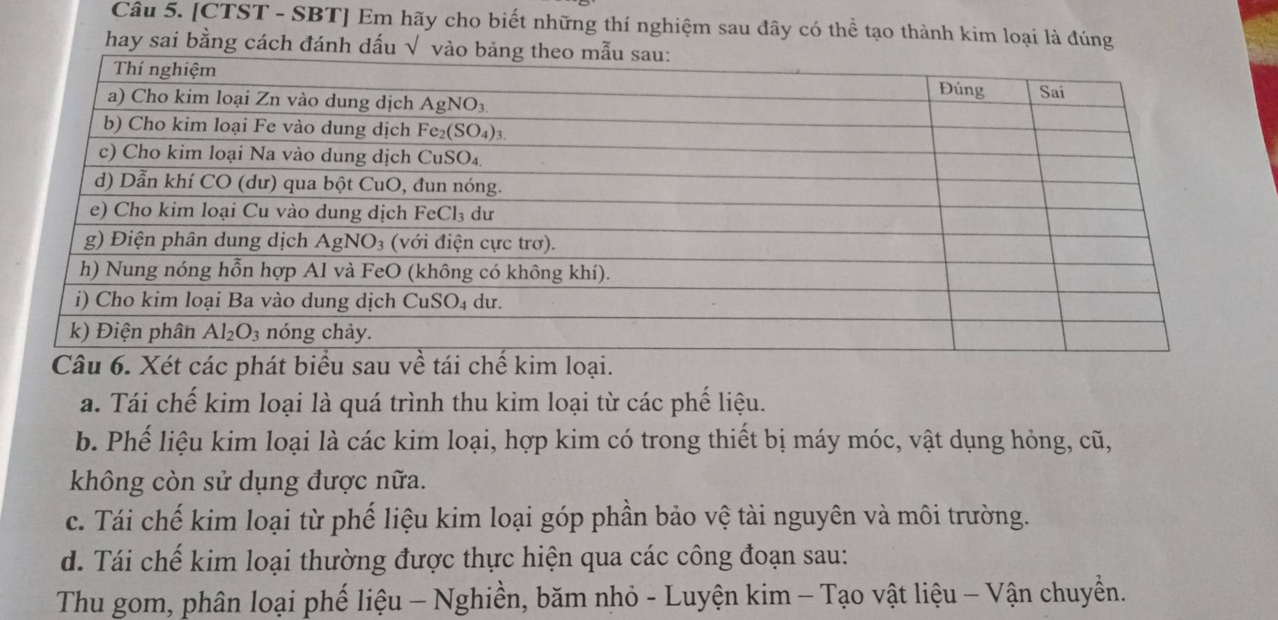 [CTST - SBT] Em hãy cho biết những thí nghiệm sau đây có thể tạo thành kim loại là đúng
hay sai bằng cách đánh d
a. Tái chế kim loại là quá trình thu kim loại từ các phế liệu.
b. Phế liệu kim loại là các kim loại, hợp kim có trong thiết bị máy móc, vật dụng hỏng, cũ,
không còn sử dụng được nữa.
c. Tái chế kim loại từ phế liệu kim loại góp phần bảo vệ tài nguyên và môi trường.
d. Tái chế kim loại thường được thực hiện qua các công đoạn sau:
Thu gom, phân loại phế liệu - Nghiền, băm nhỏ - Luyện kim - Tạo vật liệu - Vận chuyền.