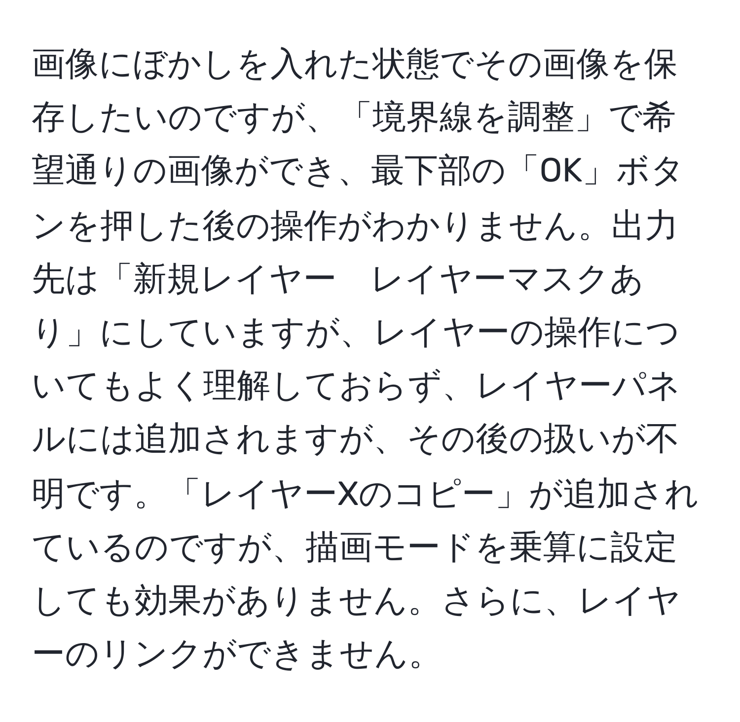 画像にぼかしを入れた状態でその画像を保存したいのですが、「境界線を調整」で希望通りの画像ができ、最下部の「OK」ボタンを押した後の操作がわかりません。出力先は「新規レイヤー　レイヤーマスクあり」にしていますが、レイヤーの操作についてもよく理解しておらず、レイヤーパネルには追加されますが、その後の扱いが不明です。「レイヤーXのコピー」が追加されているのですが、描画モードを乗算に設定しても効果がありません。さらに、レイヤーのリンクができません。