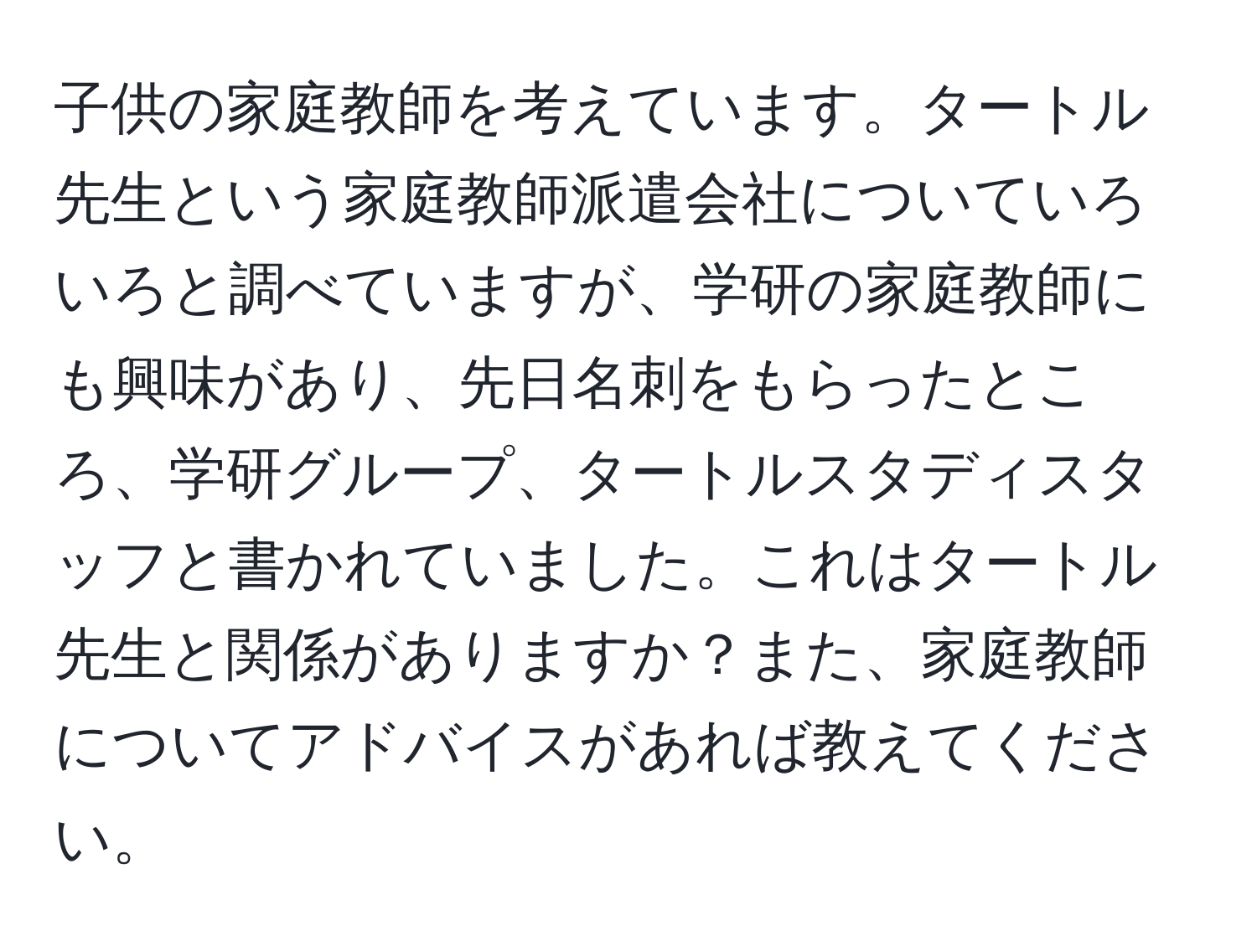 子供の家庭教師を考えています。タートル先生という家庭教師派遣会社についていろいろと調べていますが、学研の家庭教師にも興味があり、先日名刺をもらったところ、学研グループ、タートルスタディスタッフと書かれていました。これはタートル先生と関係がありますか？また、家庭教師についてアドバイスがあれば教えてください。