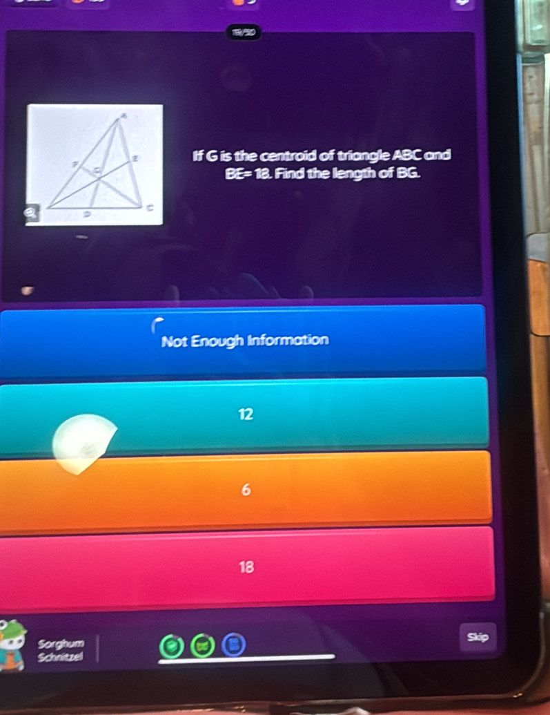 If G is the centroid of triangle ABC and
BE= 18. Find the length of BG.
Not Enough Information
12
6
18
Sorghum
Skip
Schnitzel