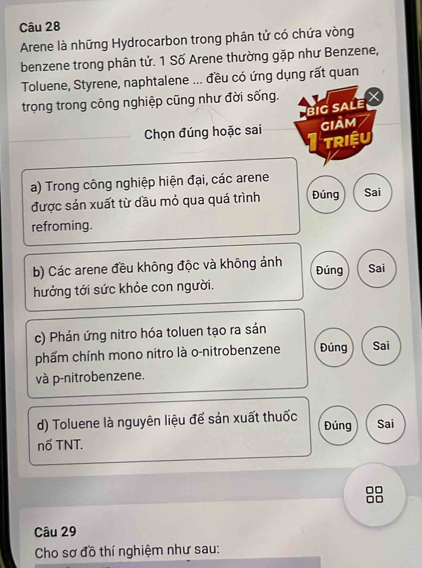 Arene là những Hydrocarbon trong phân tử có chứa vòng 
benzene trong phân tử. 1 Số Arene thường gặp như Benzene, 
Toluene, Styrene, naphtalene ... đều có ứng dụng rất quan 
trọng trong công nghiệp cũng như đời sống. 
BIG SALE X 
Chọn đúng hoặc sai GIảM 
triệu 
a) Trong công nghiệp hiện đại, các arene 
được sản xuất từ dầu mỏ qua quá trình Đúng Sai 
refroming. 
b) Các arene đều không độc và không ảnh Đúng Sai 
hưởng tới sức khỏe con người. 
c) Phản ứng nitro hóa toluen tạo ra sản 
phẩm chính mono nitro là o-nitrobenzene Đúng Sai 
và p-nitrobenzene. 
d) Toluene là nguyên liệu để sản xuất thuốc Đúng Sai 
nổ TNT. 
□□ 
Câu 29 
Cho sơ đồ thí nghiệm như sau: