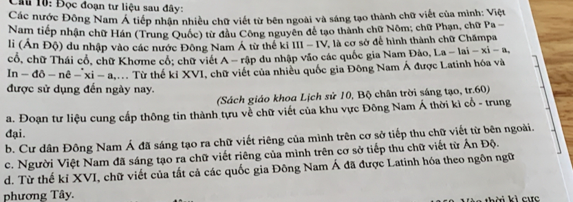 Cầu 10: Đọc đoạn tư liệu sau đây:
Các nước Đông Nam Á tiếp nhận nhiều chữ viết từ bên ngoài và sáng tạo thành chữ viết của mình: Việt
Nam tiếp nhận chữ Hán (Trung Quốc) từ đầu Công nguyên để tạo thành chữ Nôm; chữ Phạn, chữ Pa -
li (Án Độ) du nhập vào các nước Đông Nam Á từ thế ki III - IV, là cơ sở để hình thành chữ Chămpa
cổ, chữ Thái cổ, chữ Khơme cổ: chữ viết A - rập du nhập vào các quốc gia Nam Đảo, I a-1ai-xi-a, 
In-dpartial -npartial -xi-a,... . Từ thế kỉ XVI, chữ viết của nhiều quốc gia Đông Nam Á được Latinh hóa và
được sử dụng đến ngày nay.
(Sách giáo khoa Lịch sử 10, Bộ chân trời sáng tạo, tr.60)
a. Đoạn tư liệu cung cấp thông tin thành tựu về chữ viết của khu vực Đông Nam Á thời kì cổ - trung
đại.
b. Cư dân Đông Nam Á đã sáng tạo ra chữ viết riêng của mình trên cơ sở tiếp thu chữ viết từ bên ngoài.
c. Người Việt Nam đã sáng tạo ra chữ viết riêng của mình trên cơ sở tiếp thu chữ viết từ Ấn Độ.
d. Từ thế kỉ XVI, chữ viết của tất cả các quốc gia Đông Nam Á đã được Latinh hóa theo ngôn ngữ
phương Tây.