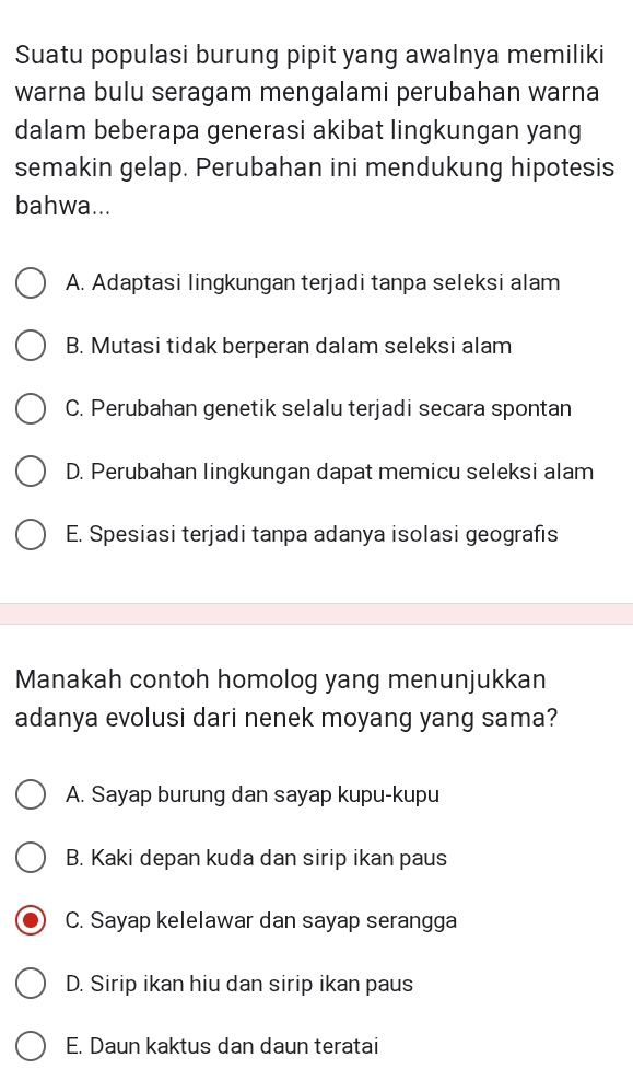 Suatu populasi burung pipit yang awalnya memiliki
warna bulu seragam mengalami perubahan warna
dalam beberapa generasi akibat lingkungan yang
semakin gelap. Perubahan ini mendukung hipotesis
bahwa...
A. Adaptasi lingkungan terjadi tanpa seleksi alam
B. Mutasi tidak berperan dalam seleksi alam
C. Perubahan genetik selalu terjadi secara spontan
D. Perubahan lingkungan dapat memicu seleksi alam
E. Spesiasi terjadi tanpa adanya isolasi geografis
Manakah contoh homolog yang menunjukkan
adanya evolusi dari nenek moyang yang sama?
A. Sayap burung dan sayap kupu-kupu
B. Kaki depan kuda dan sirip ikan paus
C. Sayap kelelawar dan sayap serangga
D. Sirip ikan hiu dan sirip ikan paus
E. Daun kaktus dan daun teratai