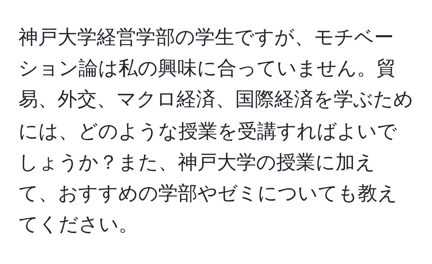 神戸大学経営学部の学生ですが、モチベーション論は私の興味に合っていません。貿易、外交、マクロ経済、国際経済を学ぶためには、どのような授業を受講すればよいでしょうか？また、神戸大学の授業に加えて、おすすめの学部やゼミについても教えてください。