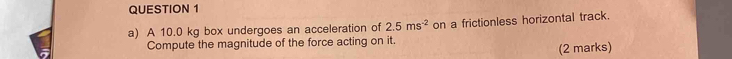 A 10.0 kg box undergoes an acceleration of 2.5ms^(-2) on a frictionless horizontal track. 
Compute the magnitude of the force acting on it. 
(2 marks)