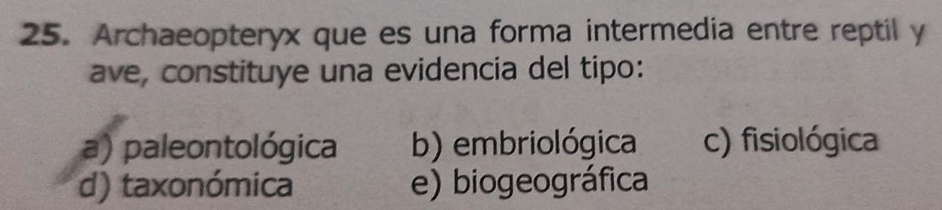 Archaeopteryx que es una forma intermedia entre reptil y
ave, constituye una evidencia del tipo:
a) paleontológica b) embriológica c) fisiológica
d) taxonómica e) biogeográfica