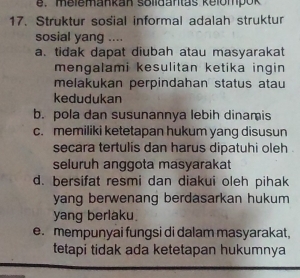 e. melemankan solidantas kelompok
17. Struktur sosial informal adalah struktur
sosial yang ....
a. tidak dapat diubah atau masyarakat
mengalami kesulitan ketika ingin 
melakukan perpindahan status atau
kedudukan
b. pola dan susunannya lebih dinamis
c. memiliki ketetapan hukum yang disusun
secara tertulis dan harus dipatuhi oleh .
seluruh anggota masyarakat
d. bersifat resmi dan diakui oleh pihak
yang berwenang berdasarkan hukum
yang berlaku.
e. mempunyai fungsi di dalam masyarakat,
tetapi tidak ada ketetapan hukumnya