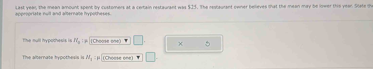 Last year, the mean amount spent by customers at a certain restaurant was $25. The restaurant owner believes that the mean may be lower this year. State th 
appropriate null and alternate hypotheses. 
The null hypothesis is H_0 : μ (Choose one) 
× 5 
The alternate hypothesis is H_1 : μ (Choose one) □.