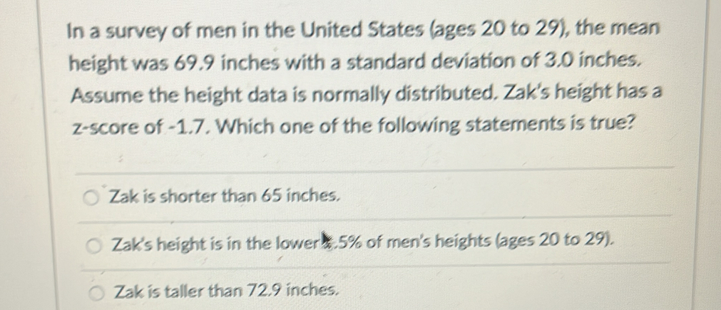 In a survey of men in the United States (ages 20 to 29), the mean
height was 69.9 inches with a standard deviation of 3.0 inches.
Assume the height data is normally distributed. Zak's height has a
z-score of -1.7. Which one of the following statements is true?
Zak is shorter than 65 inches.
Zak's height is in the lower 1.5% of men's heights (ages 20 to 29).
Zak is taller than 72.9 inches.