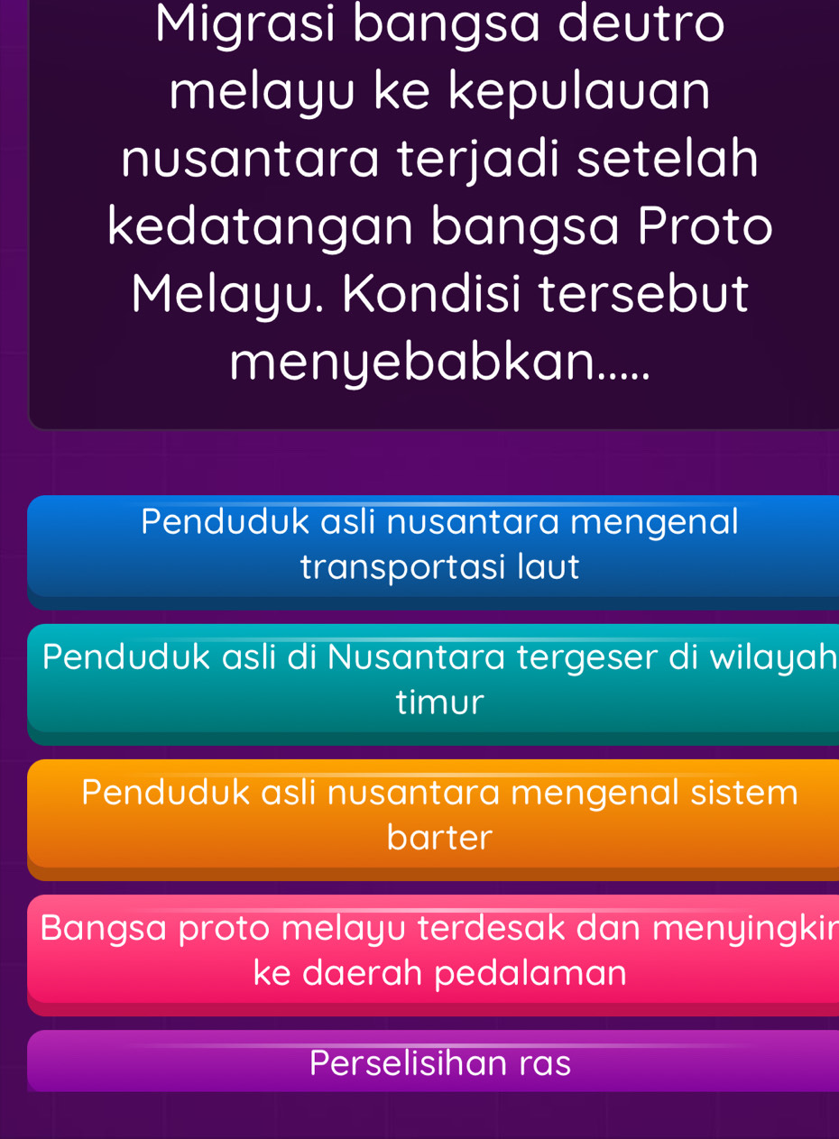 Migrasi bangsa deutro
melayu ke kepulauan
nusantara terjadi setelah
kedatangan bangsa Proto
Melayu. Kondisi tersebut
menyebabkan.....
Penduduk asli nusantara mengenal
transportasi laut
Penduduk asli di Nusantara tergeser di wilayah
timur
Penduduk asli nusantara mengenal sistem
barter
Bangsa proto melayu terdesak dan menyingkin
ke daerah pedalaman
Perselisihan ras