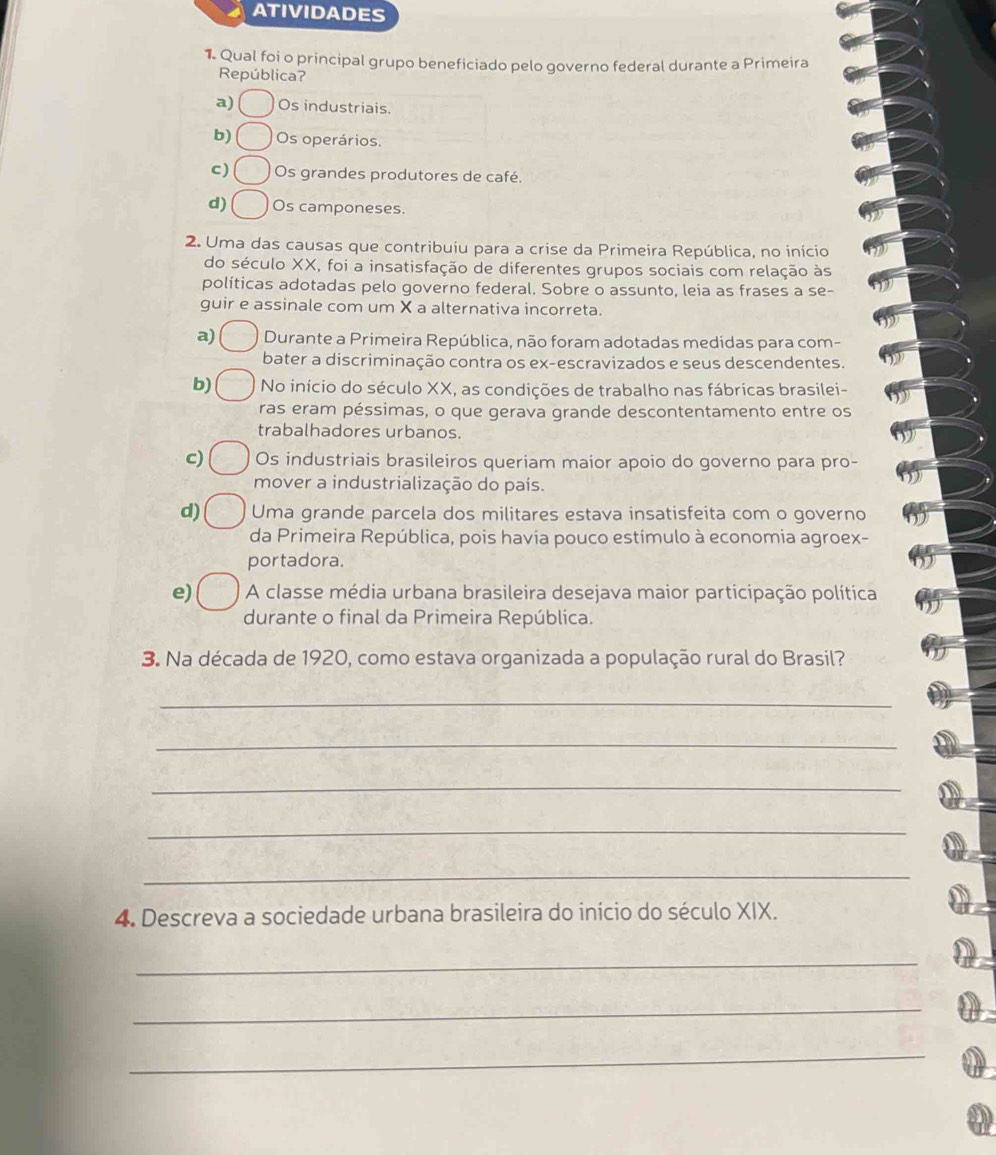 ATIVIDADES
1 Qual foi o principal grupo beneficiado pelo governo federal durante a Primeira
República?
a) Os industriais.
b) Os operários.
c) Os grandes produtores de café.
d) Os camponeses.
2. Uma das causas que contribuiu para a crise da Primeira República, no início
do século XX, foi a insatisfação de diferentes grupos sociais com relação às
políticas adotadas pelo governo federal. Sobre o assunto, leia as frases a se-
guir e assinale com um X a alternativa incorreta.
a) Durante a Primeira República, não foram adotadas medidas para com-
bater a discriminação contra os ex-escravizados e seus descendentes.
b) No início do século XX, as condições de trabalho nas fábricas brasilei-
ras eram péssimas, o que gerava grande descontentamento entre os
trabalhadores urbanos.
c) Os industriais brasileiros queriam maior apoio do governo para pro-
mover a industrialização do país.
d) Uma grande parcela dos militares estava insatisfeita com o governo
da Primeira República, pois havia pouco estímulo à economia agroex-
por tadora.
e) A classe média urbana brasileira desejava maior participação política
durante o final da Primeira República.
3. Na década de 1920, como estava organizada a população rural do Brasil?
_
_
_
_
_
4. Descreva a sociedade urbana brasileira do início do século XIX.
_
_
_