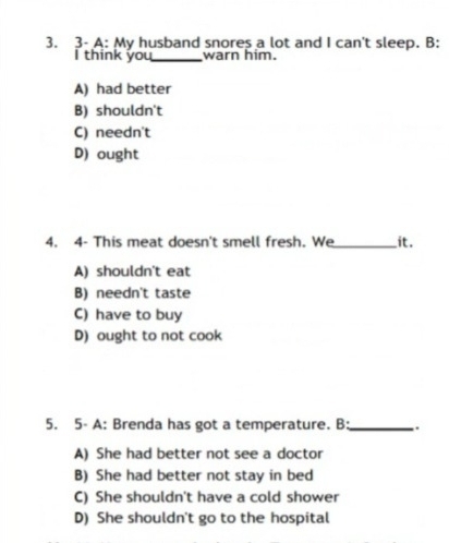 3- A: My husband snores a lot and I can't sleep. B:
I think you_ warn him.
A) had better
B) shouldn't
C) needn't
D) ought
4. 4- This meat doesn't smell fresh. We_ it.
A) shouldn't eat
B) needn't taste
C) have to buy
D) ought to not cook
5. 5- A: Brenda has got a temperature. B:_ .
A) She had better not see a doctor
B) She had better not stay in bed
C) She shouldn't have a cold shower
D) She shouldn't go to the hospital