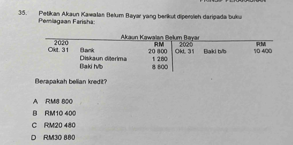 Petikan Akaun Kawalan Belum Bayar yang berikut diperoleh daripada buku
Perniagaan Farisha:
Berapakah belian kredit?
A RM8 800
B RM10 400
C RM20 480
D RM30 880