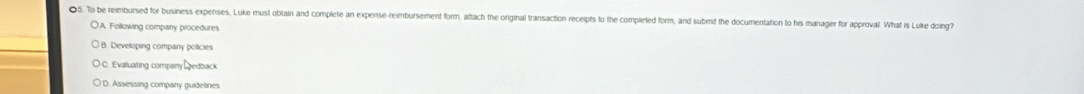 To be reimbursed for business expenses. Luke must obtain and complete an expense-reimbursement form, attach the original transaction receipts to the completed form, and submit the documentation to his manager for approval. What is Luke doing?
D'A. Following company procedures
B. Developing company policies
C. Evaluating company edback
) D. Assessing company guidelines