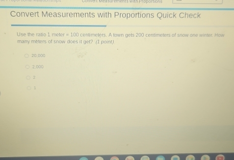 vert Mea surements with Proportions
Convert Measurements with Proportions Quick Check
Use the ratio 1 meter =100 centimeters. A town gets 200 centimeters of snow one winter. How
many meters of snow does it get? (1 point)
20,000
2,000
2
1