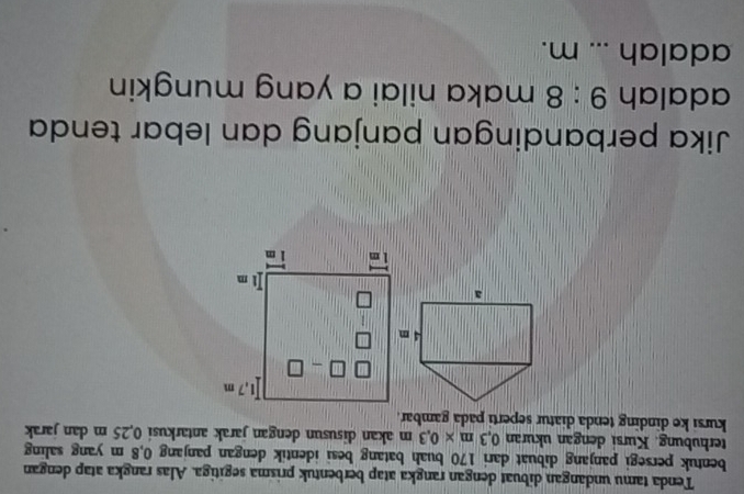 Tenda tamu undangan dibuat dengan rangka atap berbentuk prisma segitiga. Alas rangka atap dengan
bentuk persegi panjang dibuat dari 170 buah batang besi identik dengan panjang 0,8 m yang saling
terhubung. Kursi dengan ukuran 0,3m* 0,3m akan disusun dengan jarak antarkusi 0,25 m dan jarak
kursi ke dinding tenda diatur seperti pada gambar.
Jika perbandingan panjang dan lebar tenda
adalah 9:8 maka nilai a yang mungkin
adalah _m.