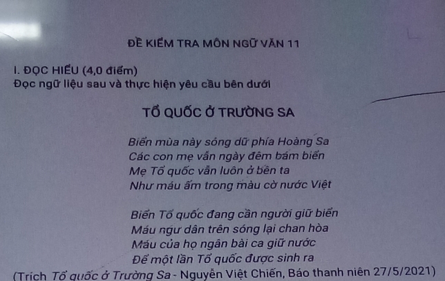 Đề KIếM TRA MôN Ngữ Văn 11
I. ĐQC HIẾU (4,0 điểm)
Đọc ngữ liệu sau và thực hiện yêu cầu bên dưới
TỔ QUỐC Ở TRƯỜNG SA
Biển mùa này sóng dữ phía Hoàng Sa
Các con mẹ vẫn ngày đêm bám biển
Mẹ Tổ quốc vẫn luôn ở bên ta
Như máu ấm trong màu cờ nước Việt
Biến Tổ quốc đang cần người giữ biển
Máu ngư dân trên sóng lại chan hòa
Máu của họ ngân bài ca giữ nước
Để một lần Tố quốc được sinh ra
(Trích Tổ quốc ở Trường Sa - Nguyễn Việt Chiến, Báo thanh niên 27/5/2021)