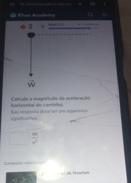 S= pt khanacademy.org/a== 
Khan Academy 
2 Nivel 5 ① 4./5 tubillidarie
vector W
Calcule a magnitude da aceleração 
horizontal do carrinho. 
Sua resposta deve ter um algarismo 
significativo.
 m/s^2 
Conteúdo relacionado 
P. a lei de Newton