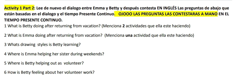 Activity 1 Part 2: Lee de nuevo el dialogo entre Emma y Betty y después contesta EN INGLÉS Las preguntas de abajo que 
están basadas en el dialogo y el tiempo Presente Continuo. OJOOO LAS PREGUNTAS LAS CONTESTARAS A MANO EN EL 
TIEMPO PRESENTE CONTINUO. 
1 What is Betty doing after returning from vacation? (Menciona 2 actividades que ella este haciendo) 
2 What is Emma doing after returning from vacation? (Menciona una actividad que ella este haciendo) 
3 Whats drawing styles is Betty learning? 
4 Where is Emma helping her sister during weekends? 
5 Where is Betty helping out as volunteer? 
6 How is Betty feeling about her volunteer work?