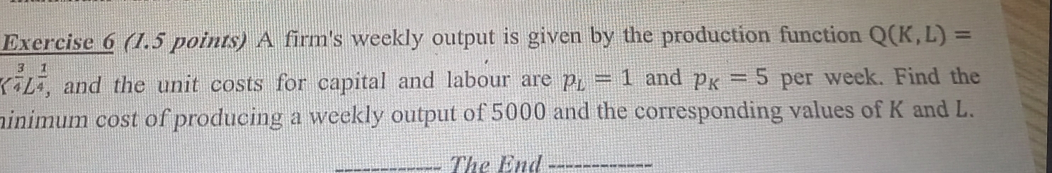 A firm's weekly output is given by the production function Q(K,L)=
_( 3/4 L^((frac 1)^(frac 1)4) , and the unit costs for capital and labour are p_L=1 and p_K=5 per week. Find the 
minimum cost of producing a weekly output of 5000 and the corresponding values of K and L. 
_The End_