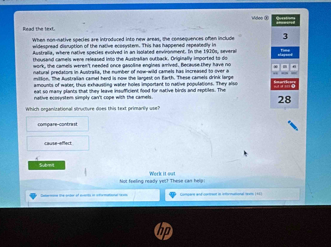 Video ® Questions
answered
Read the text.
When non-native species are introduced into new areas, the consequences often include
3
widespread disruption of the native ecosystem. This has happened repeatedly in
Australia, where native species evolved in an isolated environment. In the 1920s, several Time
thousand camels were released into the Australian outback. Originally imported to do elapsed
work, the camels weren't needed once gasoline engines arrived. Because they have no
0 03 45
natural predators in Australia, the number of now-wild camels has increased to over a SEC
DIN
million. The Australian camel herd is now the largest on Earth. These camels drink large
amounts of water, thus exhausting water holes important to native populations. They also SmartScore out of 109 0
eat so many plants that they leave insufficient food for native birds and reptiles. The
native ecosystem simply can't cope with the camels.
28
Which organizational structure does this text primarily use?
compare-contrast
cause-effect
^
Submit
Work it out
Not feeling ready yet? These can help:
Determine the order of events in informational texts Compare and contrast in informational texts (46)