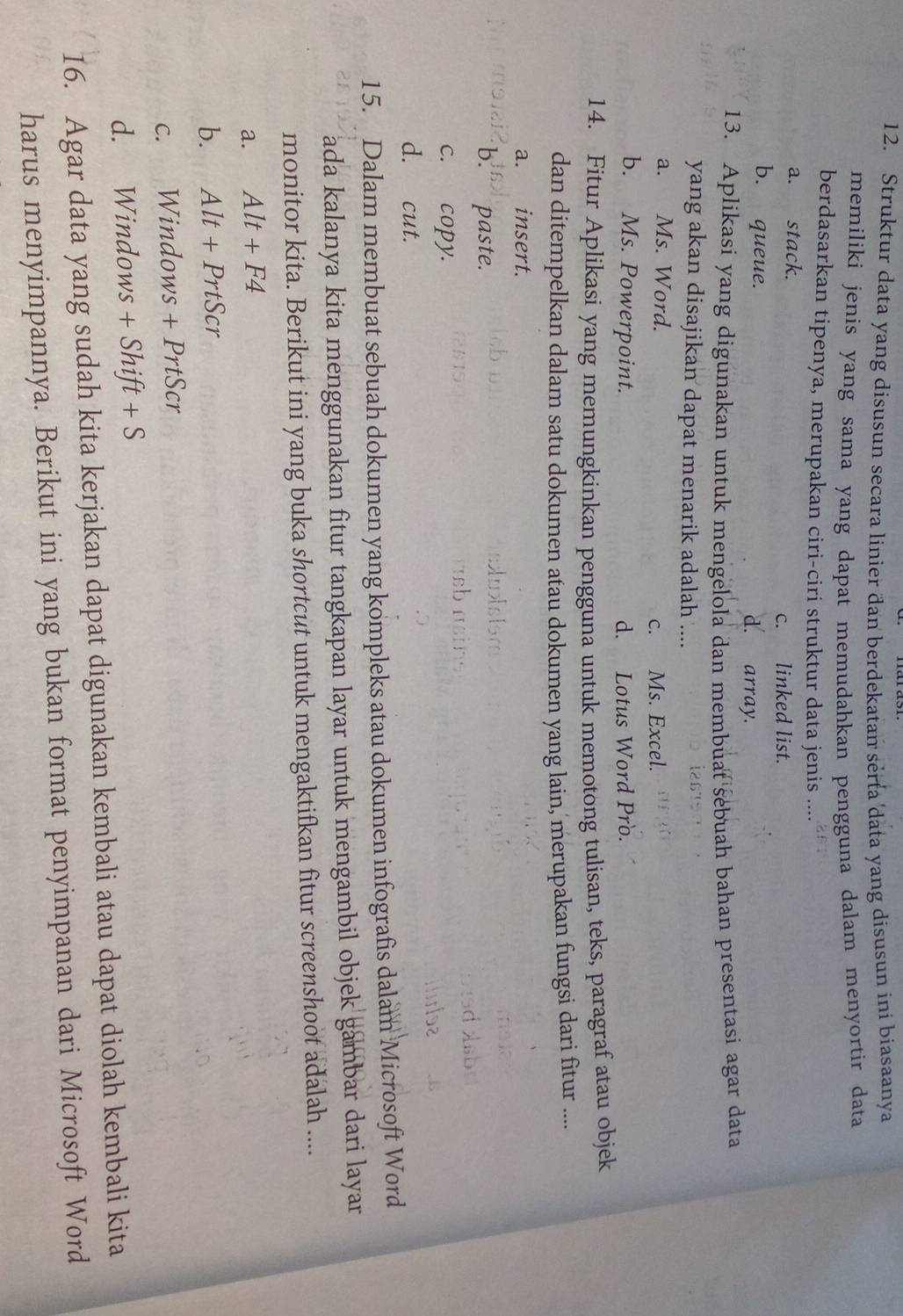 Struktur data yang disusun secara linier dan berdekatan serta data yang disusun ini biasaanya
memiliki jenis yang sama yang dapat memudahkan pengguna dalam menyortir data
berdasarkan tipenya, merupakan ciri-ciri struktur data jenis ....
a. stack.
c. linked list.
b. queue. d. array.
13. Aplikasi yang digunakan untuk mengelola dan membuat sebuah bahan presentasi agar data
yang akan disajikan dapat menarik adalah ....
a. Ms. Word.
c. Ms. Excel.
b. Ms. Powerpoint. d. Lotus Word Pro.
14. Fitur Aplikasi yang memungkinkan pengguna untuk memotong tulisan, teks, paragraf atau objek
dan ditempelkan dalam satu dokumen atau dokumen yang lain, merupakan fungsi dari fitur .....
a. insert.
b. paste.
c. copy.
d. cut.
15. Dalam membuat sebuah dokumen yang kompleks atau dokumen infografis dalam Microsoft Word
ada kalanya kita menggunakan fitur tangkapan layar untuk mengambil objek gambar dari layar
monitor kita. Berikut ini yang buka shortcut untuk mengaktifkan fitur screenshoot adalah ....
a. Alt+F4
b. Alt+PrtScr
C. *Windows +PrtScr
d. Windows +Shift+S
16. Agar data yang sudah kita kerjakan dapat digunakan kembali atau dapat diolah kembali kita
harus menyimpannya. Berikut ini yang bukan format penyimpanan dari Microsoft Word