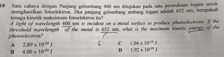 Satu cahaya dengan Panjang gelombang 400 nm ditujukan pada satu permukaan logam untuk
menghasilkan fotoelektron. Jika panjang gelombang ambang logam adalah 652 nm, berapakah
tenaga kinetik maksimum fotoelektron itu?
A light of wavelength 400 nm is incident on a metal surface to produce photoelectrons. If the
threshold wavelength of the metal is 652 nm, what is the maximum kinetic energy of the
photoelectron?
A 2.89* 10^(-20)J
C 1.04* 10^(-19)J
B 4.00* 10^(-20)J
D 1.92* 10^(-19)J