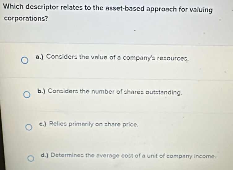 Which descriptor relates to the asset-based approach for valuing
corporations?
a.) Considers the value of a company's resources.
b.) Considers the number of shares outstanding.
c.) Relies primarily on share price.
d.) Determines the average cost of a unit of company income.