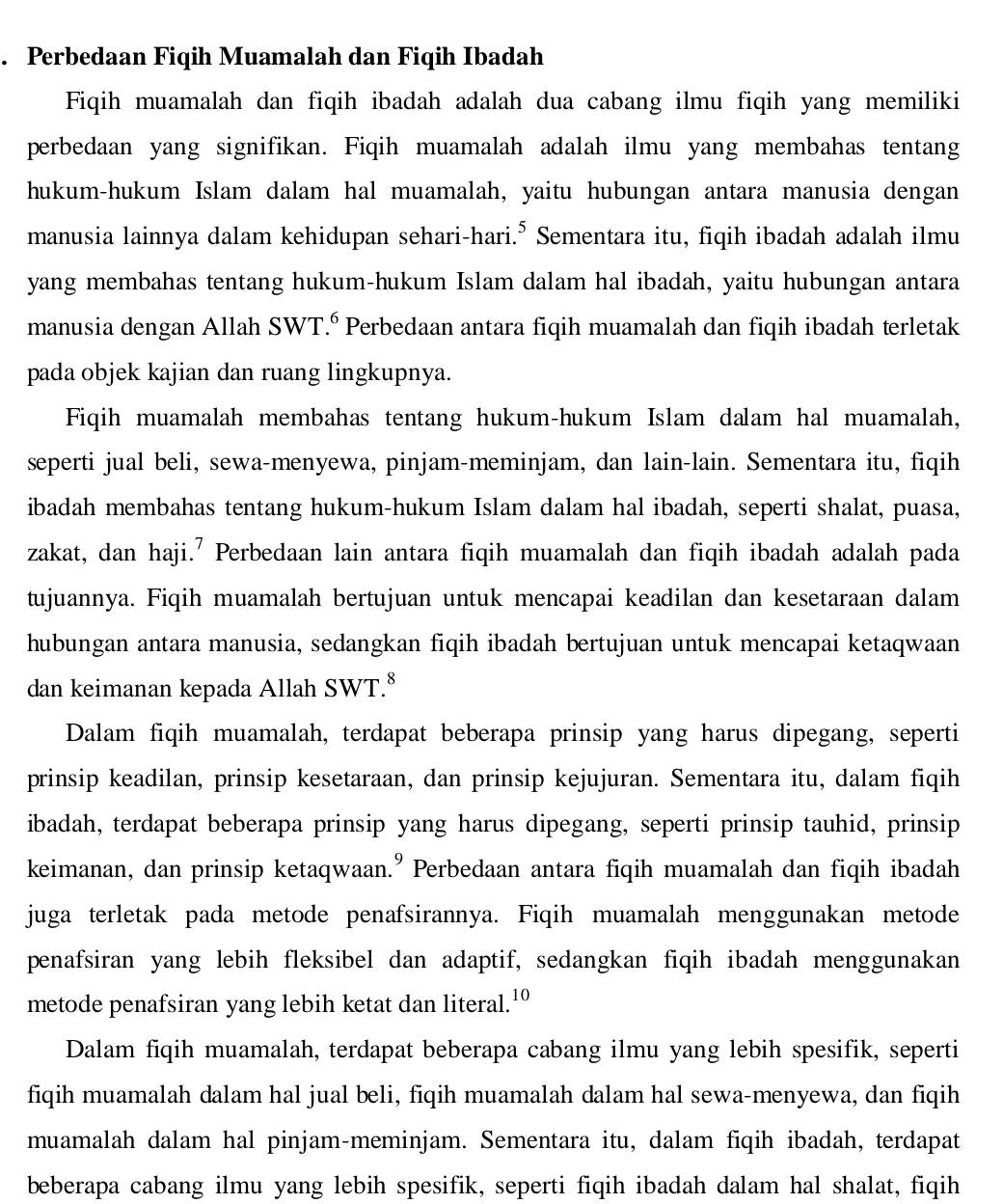 Perbedaan Fiqih Muamalah dan Fiqih Ibadah
Fiqih muamalah dan fiqih ibadah adalah dua cabang ilmu fiqih yang memiliki
perbedaan yang signifikan. Fiqih muamalah adalah ilmu yang membahas tentang
hukum-hukum Islam dalam hal muamalah, yaitu hubungan antara manusia dengan
manusia lainnya dalam kehidupan sehari-hari.* Sementara itu, fiqih ibadah adalah ilmu
yang membahas tentang hukum-hukum Islam dalam hal ibadah, yaitu hubungan antara
manusia dengan Allah SWT.º Perbedaan antara fiqih muamalah dan fiqih ibadah terletak
pada objek kajian dan ruang lingkupnya.
Fiqih muamalah membahas tentang hukum-hukum Islam dalam hal muamalah,
seperti jual beli, sewa-menyewa, pinjam-meminjam, dan lain-lain. Sementara itu, fiqih
ibadah membahas tentang hukum-hukum Islam dalam hal ibadah, seperti shalat, puasa,
zakat, dan haji.' Perbedaan lain antara fiqih muamalah dan fiqih ibadah adalah pada
tujuannya. Fiqih muamalah bertujuan untuk mencapai keadilan dan kesetaraan dalam
hubungan antara manusia, sedangkan fiqih ibadah bertujuan untuk mencapai ketaqwaan
dan keimanan kepada Allah SWT.⁸
Dalam fiqih muamalah, terdapat beberapa prinsip yang harus dipegang, seperti
prinsip keadilan, prinsip kesetaraan, dan prinsip kejujuran. Sementara itu, dalam fiqih
ibadah, terdapat beberapa prinsip yang harus dipegang, seperti prinsip tauhid, prinsip
keimanan, dan prinsip ketaqwaan." Perbedaan antara fiqih muamalah dan fiqih ibadah
juga terletak pada metode penafsirannya. Fiqih muamalah menggunakan metode
penafsiran yang lebih fleksibel dan adaptif, sedangkan fiqih ibadah menggunakan
metode penafsiran yang lebih ketat dan literal.'º
Dalam fiqih muamalah, terdapat beberapa cabang ilmu yang lebih spesifik, seperti
fiqih muamalah dalam hal jual beli, fiqih muamalah dalam hal sewa-menyewa, dan fiqih
muamalah dalam hal pinjam-meminjam. Sementara itu, dalam fiqih ibadah, terdapat
beberapa cabang ilmu yang lebih spesifik, seperti fiqih ibadah dalam hal shalat, fiqih